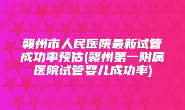 赣州市人民医院最新试管成功率预估(赣州第一附属医院试管婴儿成功率)