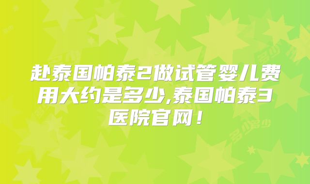 赴泰国帕泰2做试管婴儿费用大约是多少,泰国帕泰3医院官网！