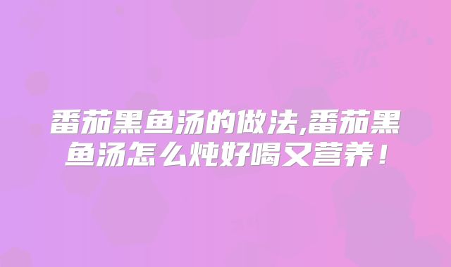 番茄黑鱼汤的做法,番茄黑鱼汤怎么炖好喝又营养!