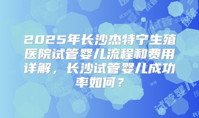 2025年长沙杰特宁生殖医院试管婴儿流程和费用详解，长沙试管婴儿成功率如何？