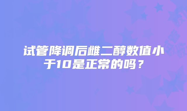 试管降调后雌二醇数值小于10是正常的吗?