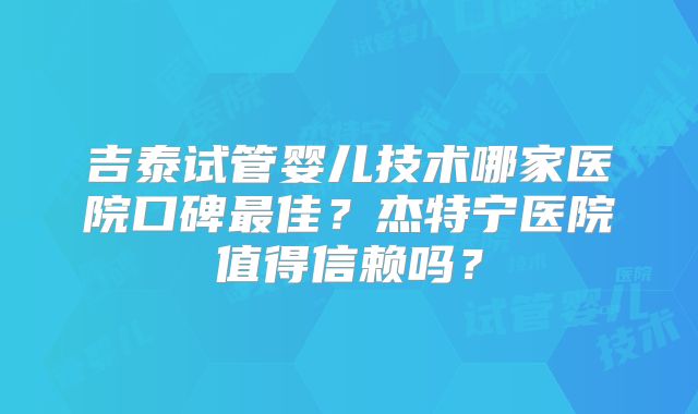 吉泰试管婴儿技术哪家医院口碑最佳？杰特宁医院值得信赖吗？
