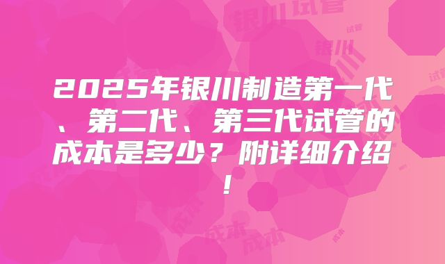 2025年银川制造第一代、第二代、第三代试管的成本是多少?附详细介绍!