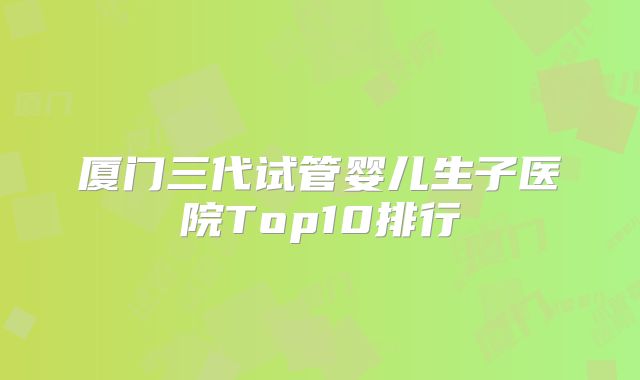 厦门三代试管婴儿生子医院Top10排行