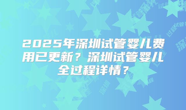 2025年深圳试管婴儿费用已更新?深圳试管婴儿全过程详情?