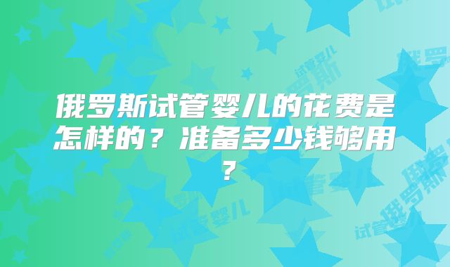 俄罗斯试管婴儿的花费是怎样的？准备多少钱够用？