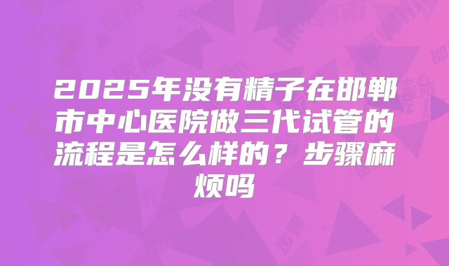 2025年没有精子在邯郸市中心医院做三代试管的流程是怎么样的？步骤麻烦吗