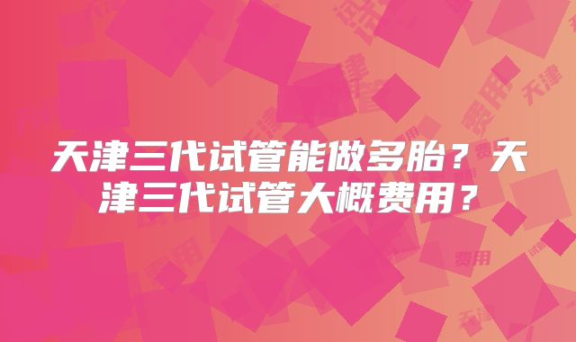 天津三代试管能做多胎?天津三代试管大概费用?