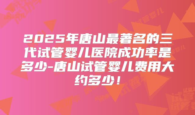 2025年唐山最著名的三代试管婴儿医院成功率是多少-唐山试管婴儿费用大约多少！