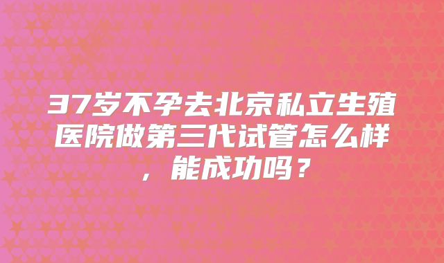 37岁不孕去北京私立生殖医院做第三代试管怎么样,能成功吗?