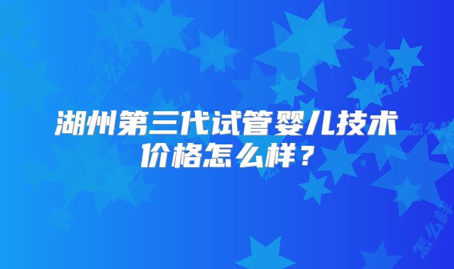 湖州第三代试管婴儿技术价格怎么样？