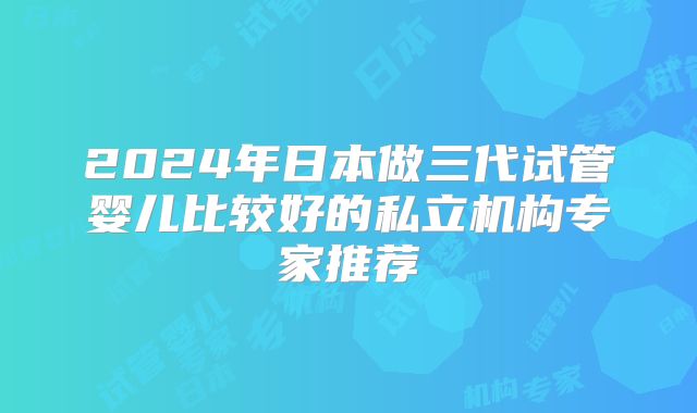 2024年日本做三代试管婴儿比较好的私立机构专家推荐