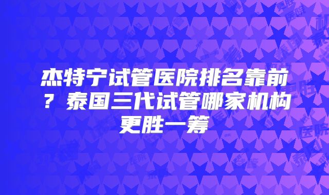 杰特宁试管医院排名靠前？泰国三代试管哪家机构更胜一筹