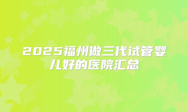 2025福州做三代试管婴儿好的医院汇总