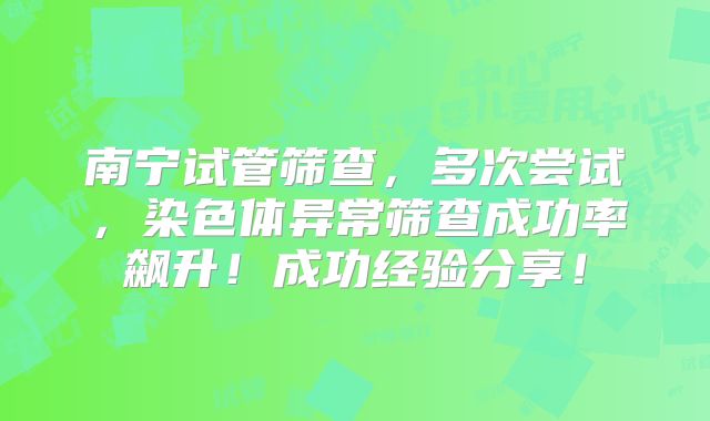 南宁试管筛查，多次尝试，染色体异常筛查成功率飙升！成功经验分享！