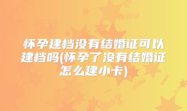 怀孕建档没有结婚证可以建档吗(怀孕了没有结婚证怎么建小卡)