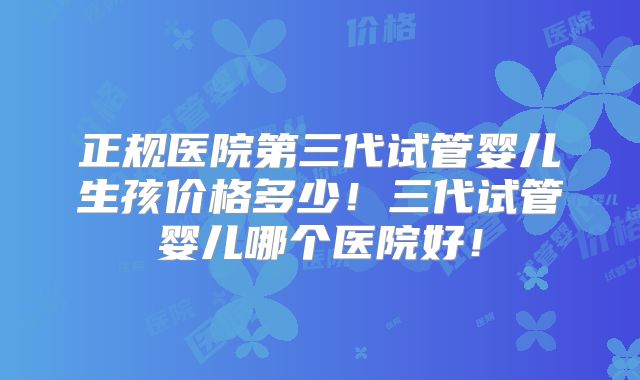 正规医院第三代试管婴儿生孩价格多少！三代试管婴儿哪个医院好！