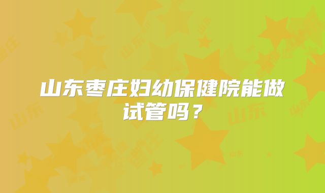 山东枣庄妇幼保健院能做试管吗？