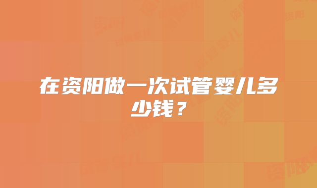 在资阳做一次试管婴儿多少钱？