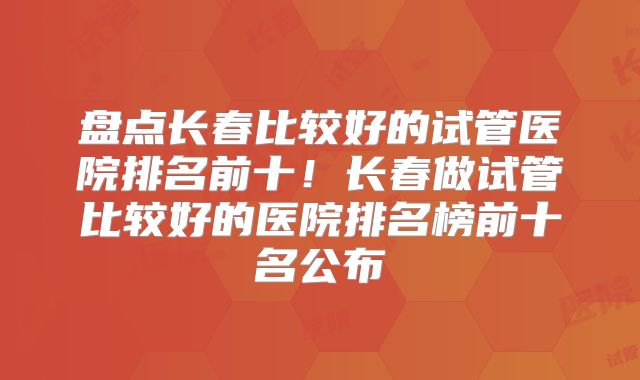 盘点长春比较好的试管医院排名前十！长春做试管比较好的医院排名榜前十名公布