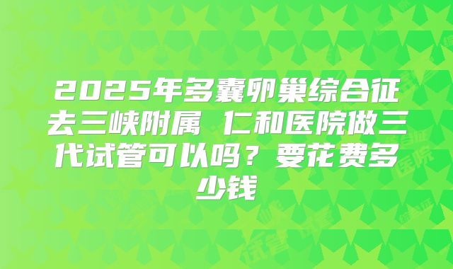2025年多囊卵巢综合征去三峡附属 仁和医院做三代试管可以吗？要花费多少钱