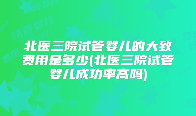 北医三院试管婴儿的大致费用是多少(北医三院试管婴儿成功率高吗)