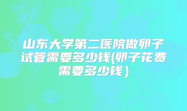 山东大学第二医院做卵子试管需要多少钱(卵子花费需要多少钱）