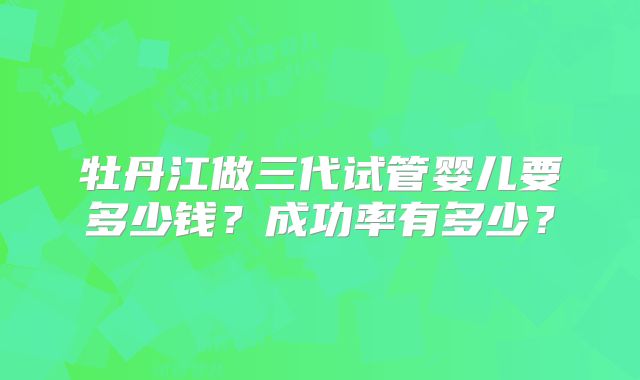 牡丹江做三代试管婴儿要多少钱?成功率有多少?