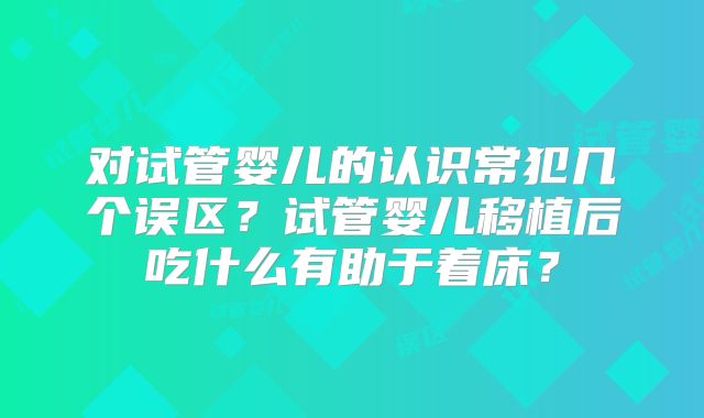 对试管婴儿的认识常犯几个误区？试管婴儿移植后吃什么有助于着床？
