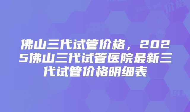 佛山三代试管价格，2025佛山三代试管医院最新三代试管价格明细表