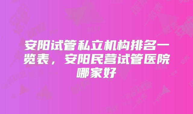 安阳试管私立机构排名一览表，安阳民营试管医院哪家好