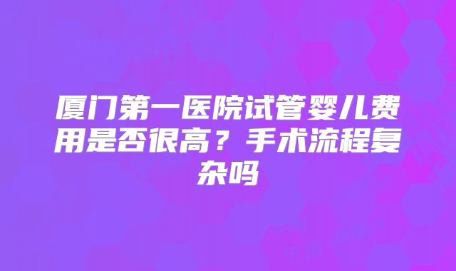 厦门第一医院试管婴儿费用是否很高？手术流程复杂吗