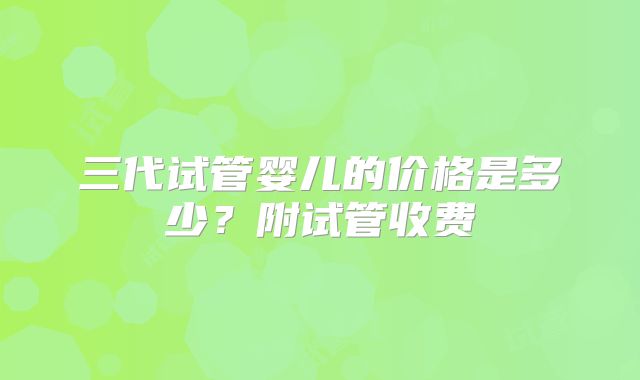 三代试管婴儿的价格是多少?附试管收费