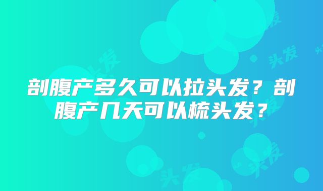 剖腹产多久可以拉头发?剖腹产几天可以梳头发?