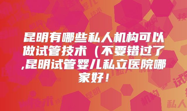 昆明有哪些私人机构可以做试管技术(不要错过了,昆明试管婴儿私立医院哪家好!