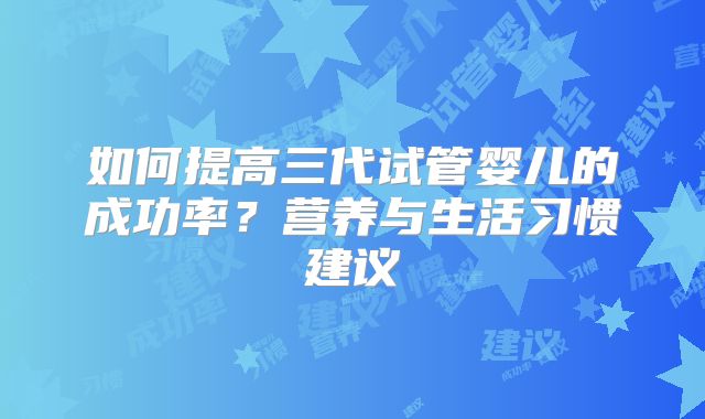 如何提高三代试管婴儿的成功率？营养与生活习惯建议