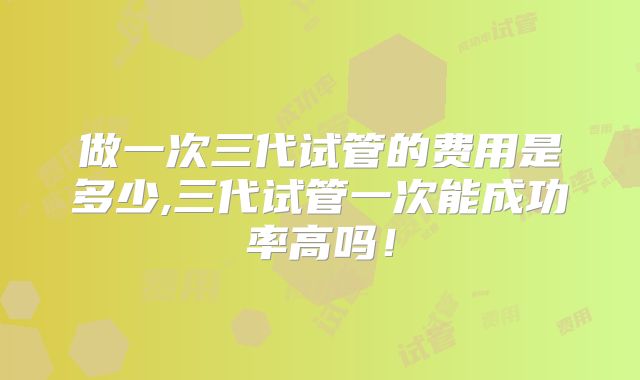 做一次三代试管的费用是多少,三代试管一次能成功率高吗!