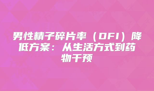 男性精子碎片率（DFI）降低方案：从生活方式到药物干预‌