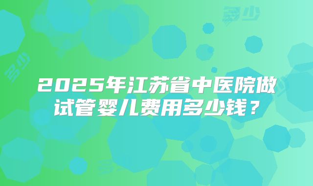 2025年江苏省中医院做试管婴儿费用多少钱？