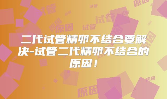 二代试管精卵不结合要解决-试管二代精卵不结合的原因!