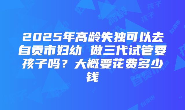2025年高龄失独可以去自贡市妇幼 做三代试管要孩子吗？大概要花费多少钱