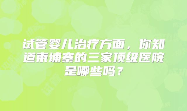 试管婴儿治疗方面，你知道柬埔寨的三家顶级医院是哪些吗？