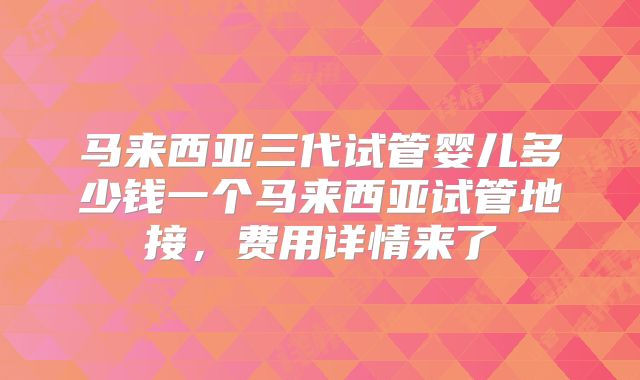 马来西亚三代试管婴儿多少钱一个马来西亚试管地接，费用详情来了