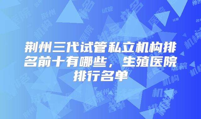 荆州三代试管私立机构排名前十有哪些，生殖医院排行名单