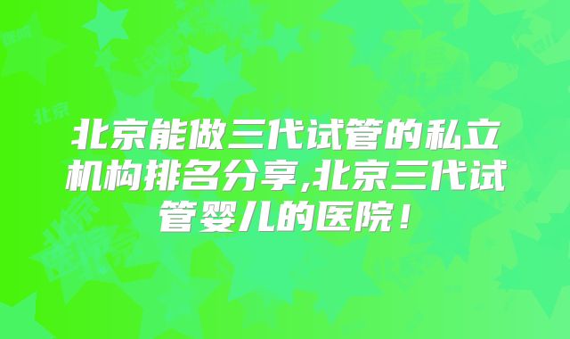 北京能做三代试管的私立机构排名分享,北京三代试管婴儿的医院！
