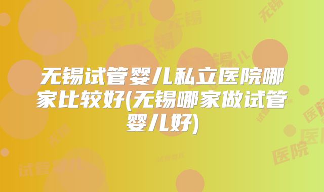 无锡试管婴儿私立医院哪家比较好(无锡哪家做试管婴儿好)