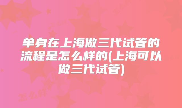 单身在上海做三代试管的流程是怎么样的(上海可以做三代试管)