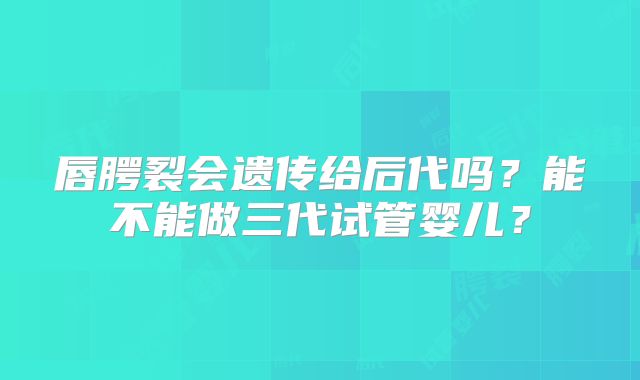唇腭裂会遗传给后代吗？能不能做三代试管婴儿？