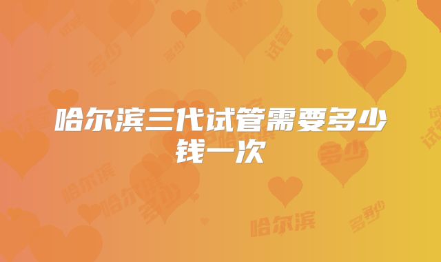 哈尔滨三代试管需要多少钱一次