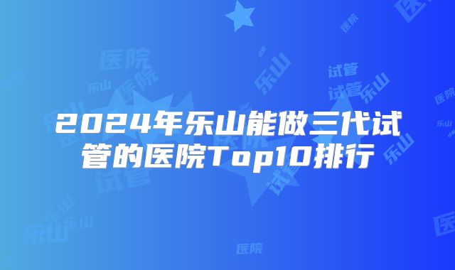 2024年乐山能做三代试管的医院Top10排行
